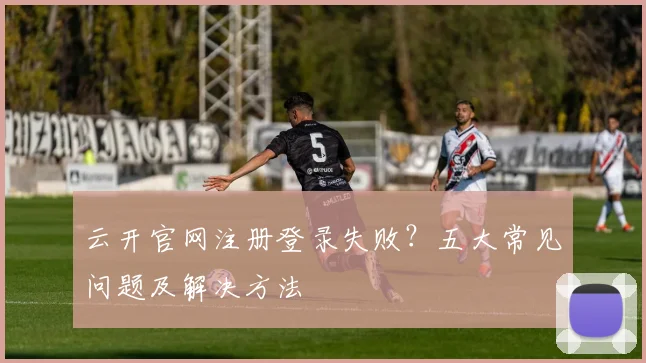 云开官网注册登录失败？五大常见问题及解决方法