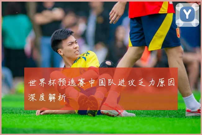 世界杯预选赛中国队进攻乏力原因深度解析