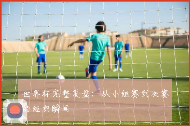 世界杯完整复盘：从小组赛到决赛的经典瞬间