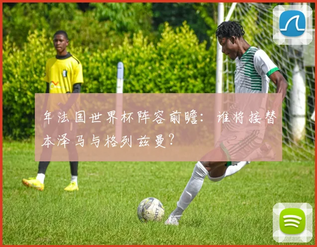 年法国世界杯阵容前瞻：谁将接替本泽马与格列兹曼？