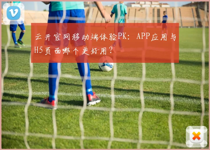 云开官网移动端体验PK：APP应用与H5页面哪个更好用？